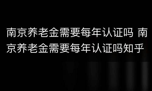 南京养老金需要每年认证吗 南京养老金需要每年认证吗知乎