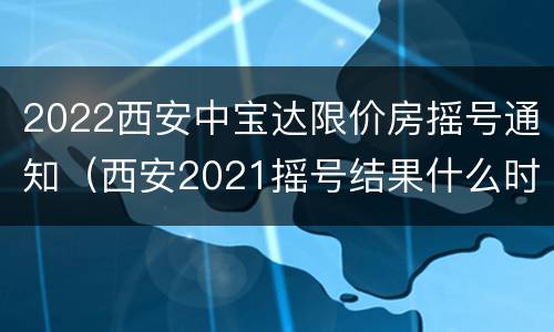 2022西安中宝达限价房摇号通知（西安2021摇号结果什么时候公布）
