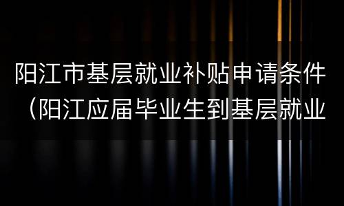 阳江市基层就业补贴申请条件（阳江应届毕业生到基层就业补贴）