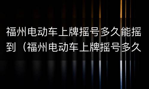 福州电动车上牌摇号多久能摇到（福州电动车上牌摇号多久能摇到车牌）