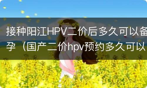 接种阳江HPV二价后多久可以备孕（国产二价hpv预约多久可以打）