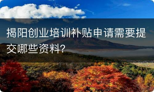 揭阳创业培训补贴申请需要提交哪些资料？