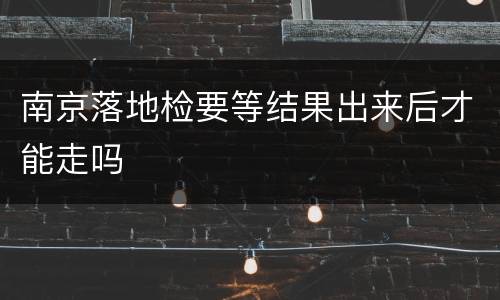 南京落地检要等结果出来后才能走吗