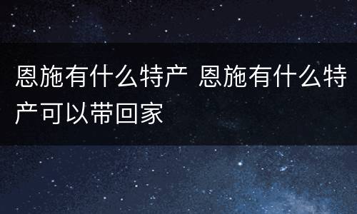 恩施有什么特产 恩施有什么特产可以带回家