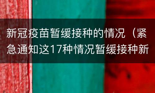 新冠疫苗暂缓接种的情况（紧急通知这17种情况暂缓接种新冠疫苗）