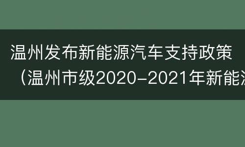 温州发布新能源汽车支持政策（温州市级2020-2021年新能源汽车推广应用支持政策）