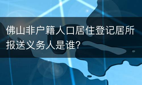 佛山非户籍人口居住登记居所报送义务人是谁?