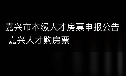 嘉兴市本级人才房票申报公告 嘉兴人才购房票