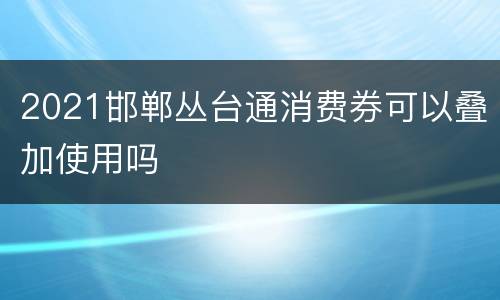 2021邯郸丛台通消费券可以叠加使用吗