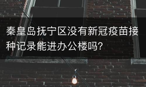 秦皇岛抚宁区没有新冠疫苗接种记录能进办公楼吗？