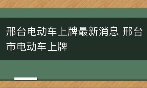 邢台电动车上牌最新消息 邢台市电动车上牌