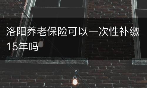 洛阳养老保险可以一次性补缴15年吗