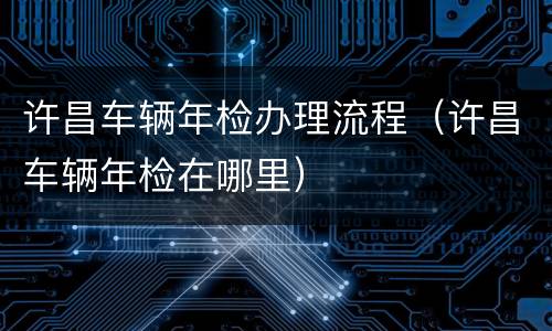 许昌车辆年检办理流程（许昌车辆年检在哪里）