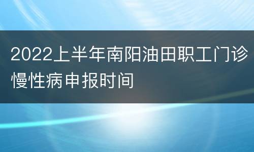2022上半年南阳油田职工门诊慢性病申报时间