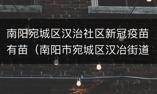 南阳宛城区汉治社区新冠疫苗有苗（南阳市宛城区汉冶街道疫苗）