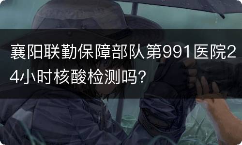 襄阳联勤保障部队第991医院24小时核酸检测吗？