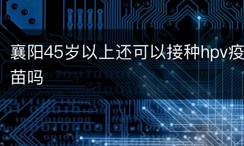 襄阳45岁以上还可以接种hpv疫苗吗