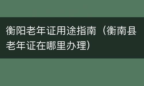 衡阳老年证用途指南（衡南县老年证在哪里办理）