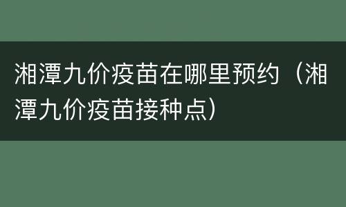 湘潭九价疫苗在哪里预约（湘潭九价疫苗接种点）