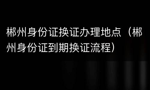 郴州身份证换证办理地点（郴州身份证到期换证流程）