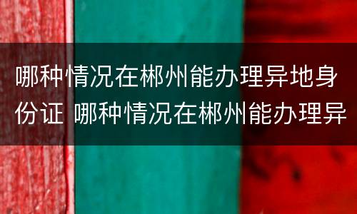 哪种情况在郴州能办理异地身份证 哪种情况在郴州能办理异地身份证换证