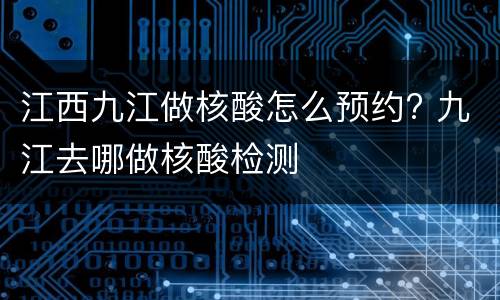 江西九江做核酸怎么预约? 九江去哪做核酸检测