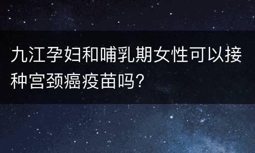 九江孕妇和哺乳期女性可以接种宫颈癌疫苗吗?