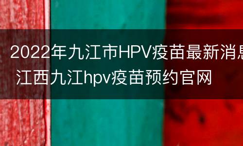 2022年九江市HPV疫苗最新消息 江西九江hpv疫苗预约官网