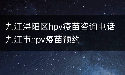 九江浔阳区hpv疫苗咨询电话 九江市hpv疫苗预约
