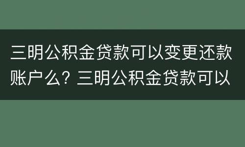 三明公积金贷款可以变更还款账户么? 三明公积金贷款可以变更还款账户么吗