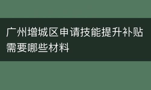 广州增城区申请技能提升补贴需要哪些材料