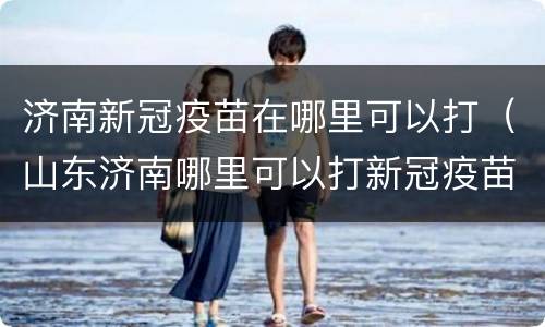 济南新冠疫苗在哪里可以打（山东济南哪里可以打新冠疫苗）