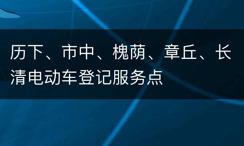 历下、市中、槐荫、章丘、长清电动车登记服务点