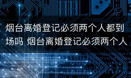 烟台离婚登记必须两个人都到场吗 烟台离婚登记必须两个人都到场吗现在