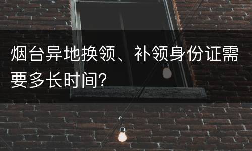 烟台异地换领、补领身份证需要多长时间？