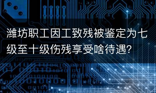 潍坊职工因工致残被鉴定为七级至十级伤残享受啥待遇？
