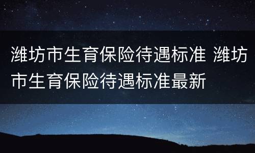 潍坊市生育保险待遇标准 潍坊市生育保险待遇标准最新
