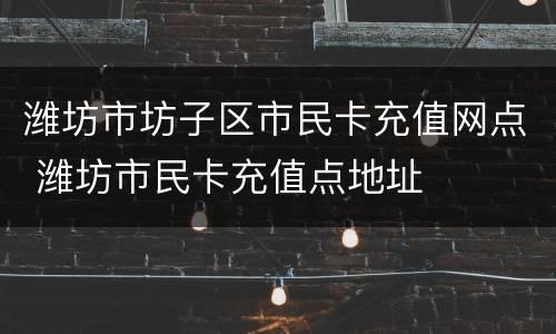 潍坊市坊子区市民卡充值网点 潍坊市民卡充值点地址