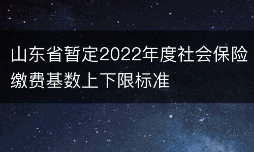 山东省暂定2022年度社会保险缴费基数上下限标准