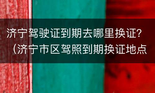 济宁驾驶证到期去哪里换证？（济宁市区驾照到期换证地点）