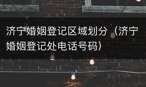 济宁婚姻登记区域划分（济宁婚姻登记处电话号码）