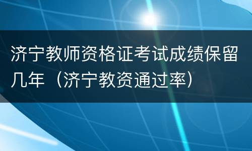 济宁教师资格证考试成绩保留几年（济宁教资通过率）