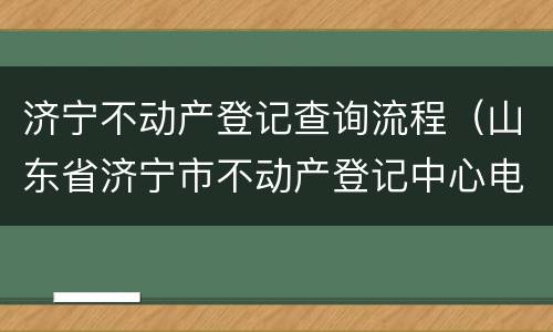 济宁不动产登记查询流程（山东省济宁市不动产登记中心电话）