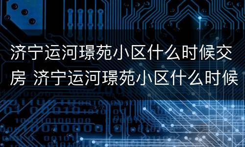济宁运河璟苑小区什么时候交房 济宁运河璟苑小区什么时候交房的