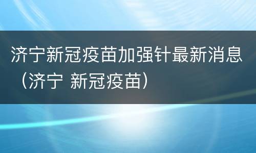 济宁新冠疫苗加强针最新消息（济宁 新冠疫苗）