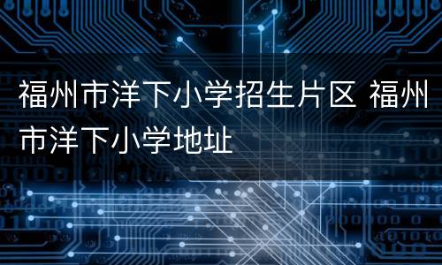 福州市洋下小学招生片区 福州市洋下小学地址