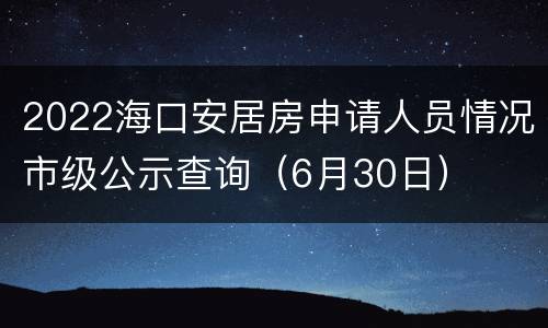 2022海口安居房申请人员情况市级公示查询（6月30日）