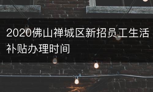 2020佛山禅城区新招员工生活补贴办理时间