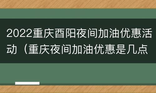 2022重庆酉阳夜间加油优惠活动（重庆夜间加油优惠是几点到几点）