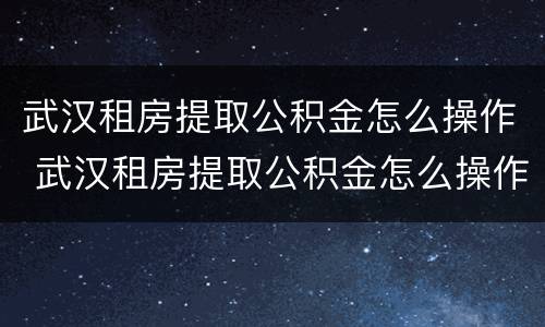 武汉租房提取公积金怎么操作 武汉租房提取公积金怎么操作的
